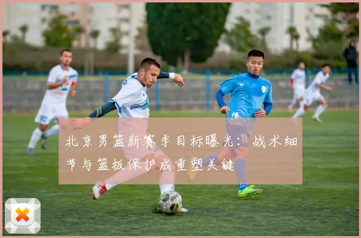 北京男篮新赛季目标曝光：战术细节与篮板保护成重塑关键