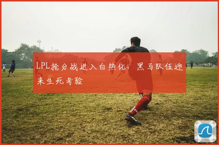 LPL抢分战进入白热化，黑马队伍迎来生死考验