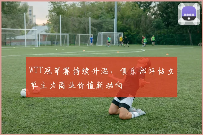 WTT冠军赛持续升温，俱乐部评估女单主力商业价值新动向