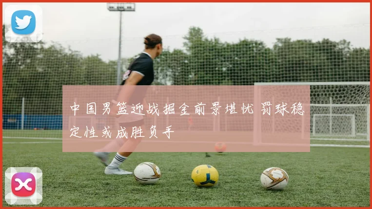中国男篮迎战掘金前景堪忧 罚球稳定性或成胜负手