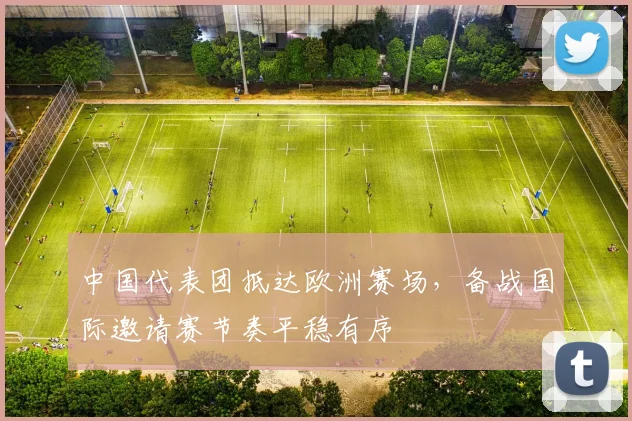 中国代表团抵达欧洲赛场，备战国际邀请赛节奏平稳有序