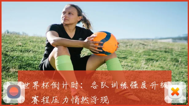 世界杯倒计时：各队训练强度升级，赛程压力悄然浮现