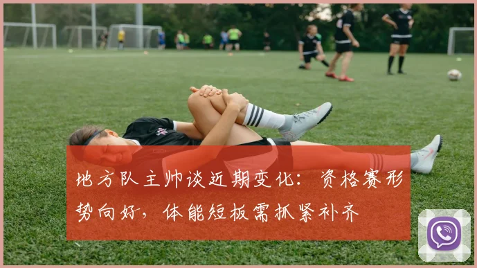 地方队主帅谈近期变化：资格赛形势向好，体能短板需抓紧补齐