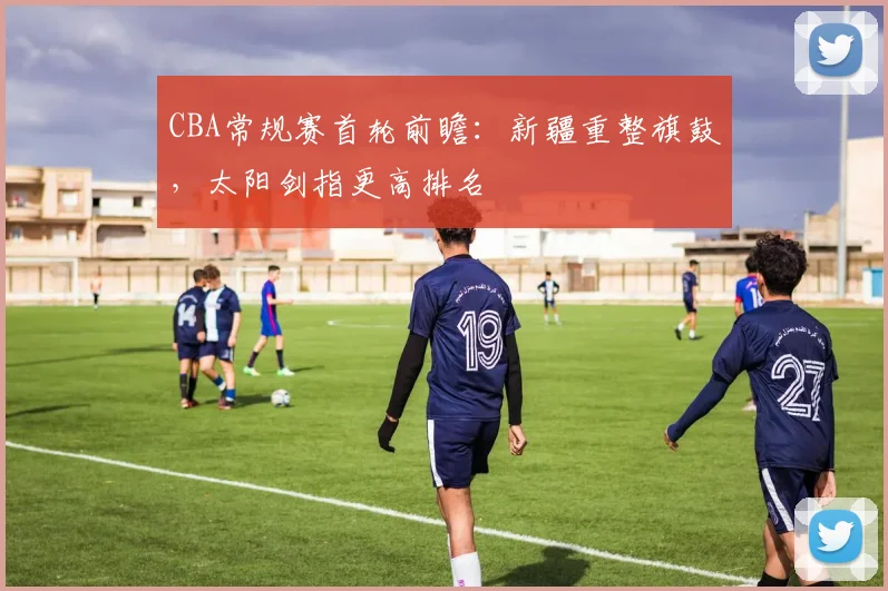 CBA常规赛首轮前瞻：新疆重整旗鼓，太阳剑指更高排名