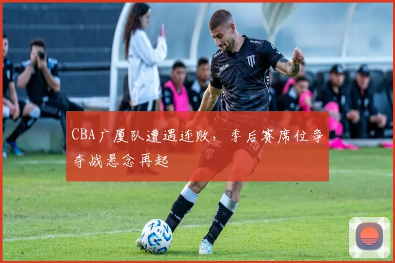 CBA广厦队遭遇连败，季后赛席位争夺战悬念再起