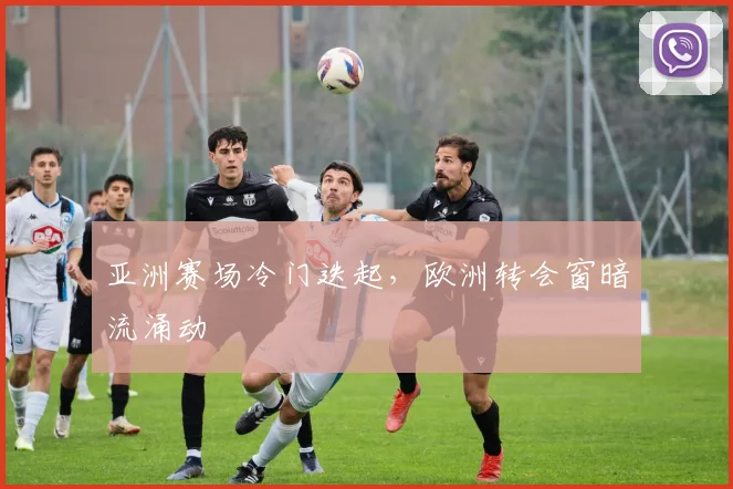 亚洲赛场冷门迭起，欧洲转会窗暗流涌动