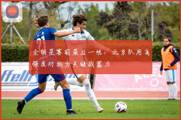 全明星赛前最后一练，北京队用高强度对抗为关键战蓄力