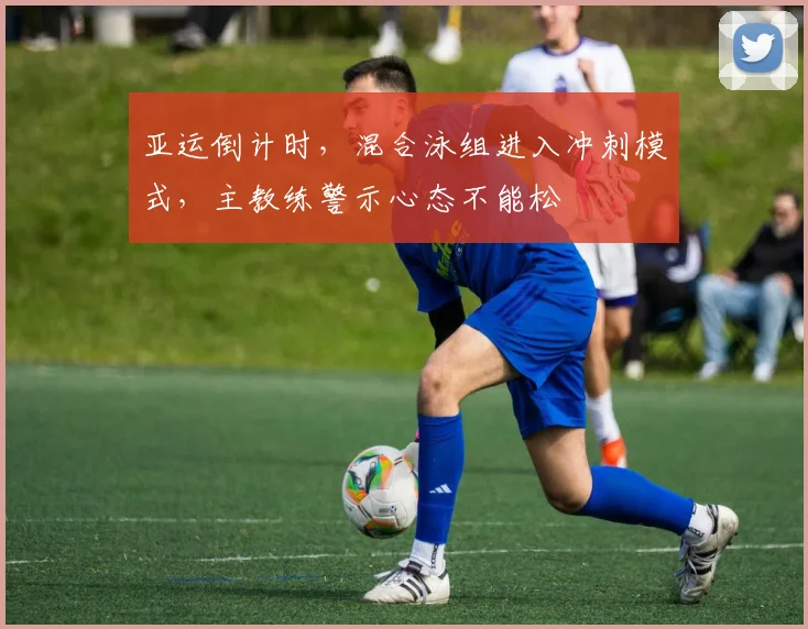亚运倒计时，混合泳组进入冲刺模式，主教练警示心态不能松