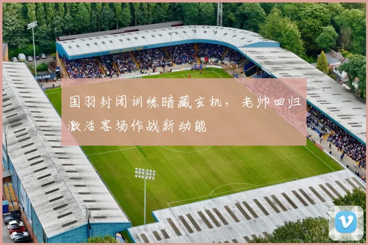 国羽封闭训练暗藏玄机，老帅回归激活客场作战新动能
