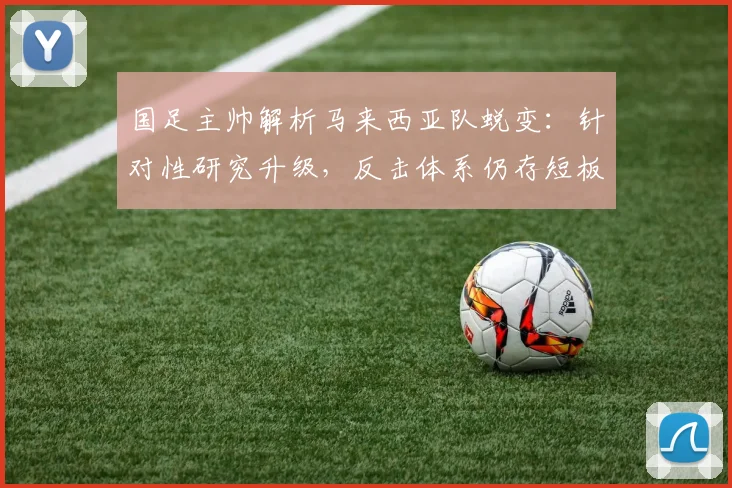 国足主帅解析马来西亚队蜕变：针对性研究升级，反击体系仍存短板