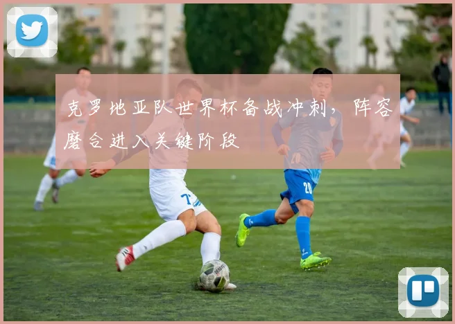 克罗地亚队世界杯备战冲刺，阵容磨合进入关键阶段