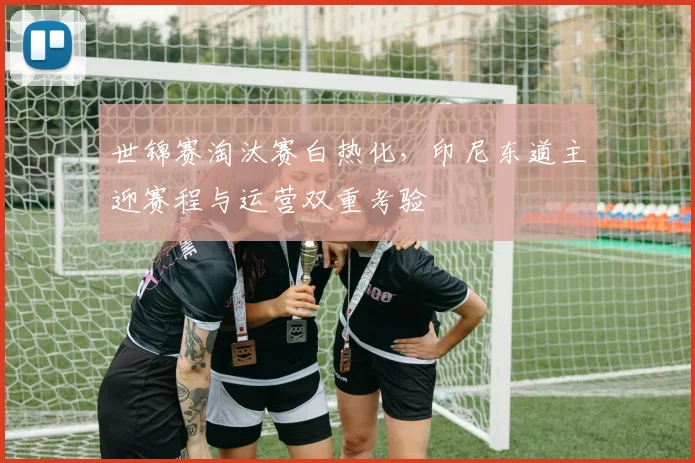 世锦赛淘汰赛白热化，印尼东道主迎赛程与运营双重考验
