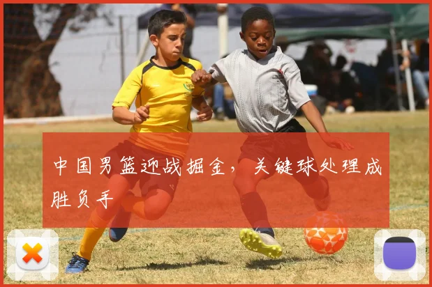 中国男篮迎战掘金，关键球处理成胜负手