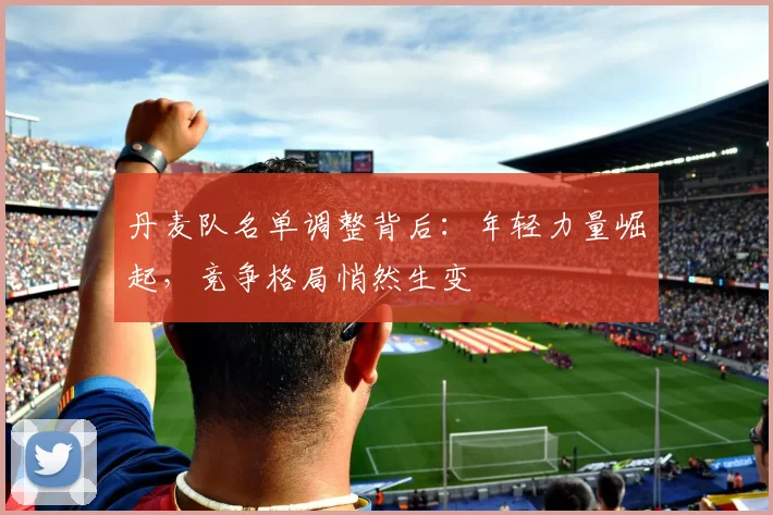 丹麦队名单调整背后：年轻力量崛起，竞争格局悄然生变