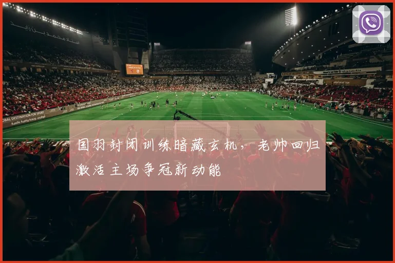 国羽封闭训练暗藏玄机，老帅回归激活主场争冠新动能