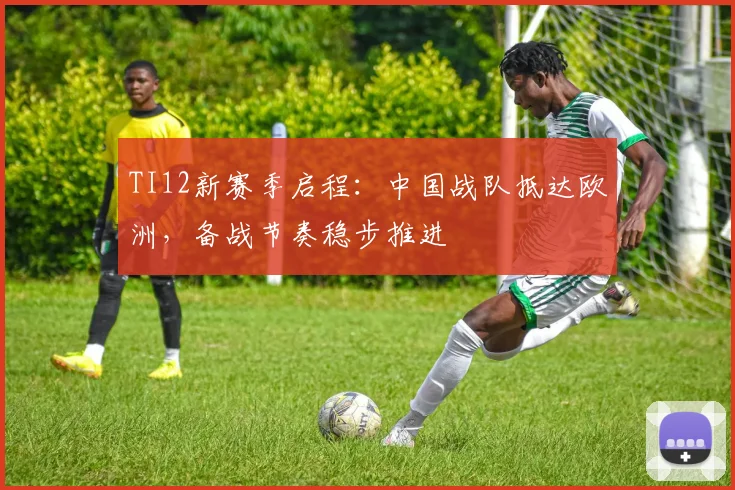 TI12新赛季启程：中国战队抵达欧洲，备战节奏稳步推进