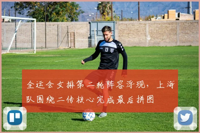 全运会女排第二轮阵容浮现，上海队围绕二传核心完成最后拼图