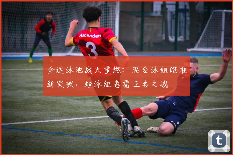 全运泳池战火重燃：混合泳组瞄准新突破，蛙泳组急需正名之战