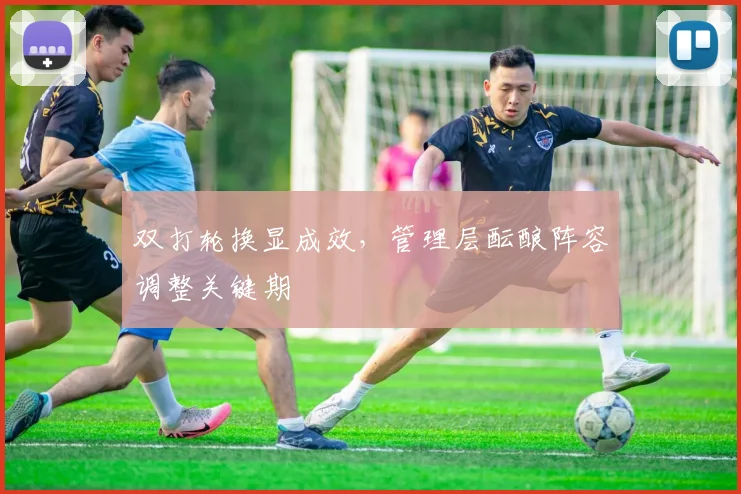 双打轮换显成效，管理层酝酿阵容调整关键期