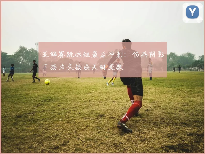 亚锦赛跳远组最后冲刺：伤病阴影下接力交接成关键变数