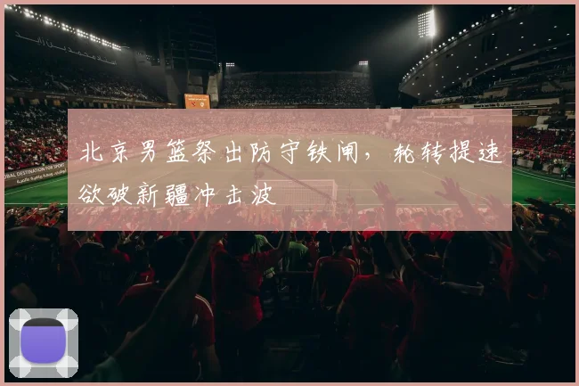 北京男篮祭出防守铁闸，轮转提速欲破新疆冲击波