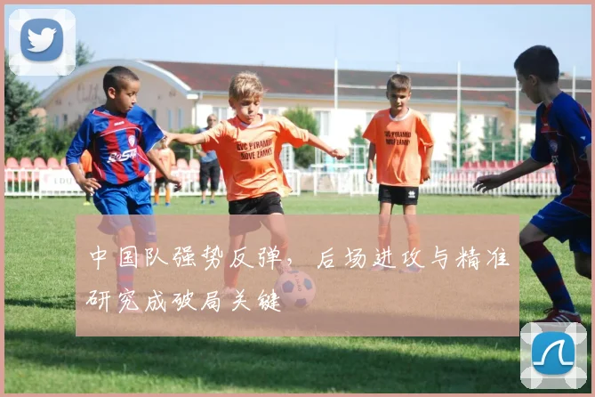 中国队强势反弹，后场进攻与精准研究成破局关键