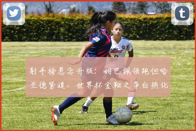 射手榜悬念升级：姆巴佩领跑但哈兰德紧追，世界杯金靴之争白热化