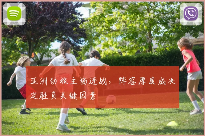 亚洲劲旅主场连战，阵容厚度成决定胜负关键因素