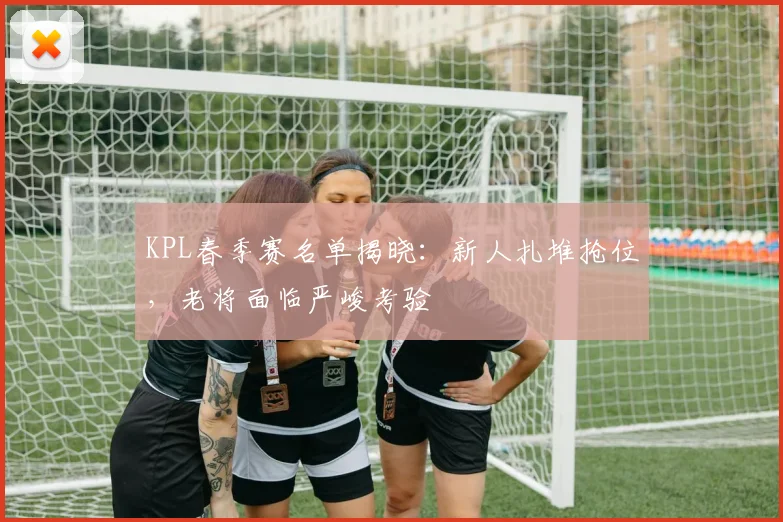 KPL春季赛名单揭晓：新人扎堆抢位，老将面临严峻考验