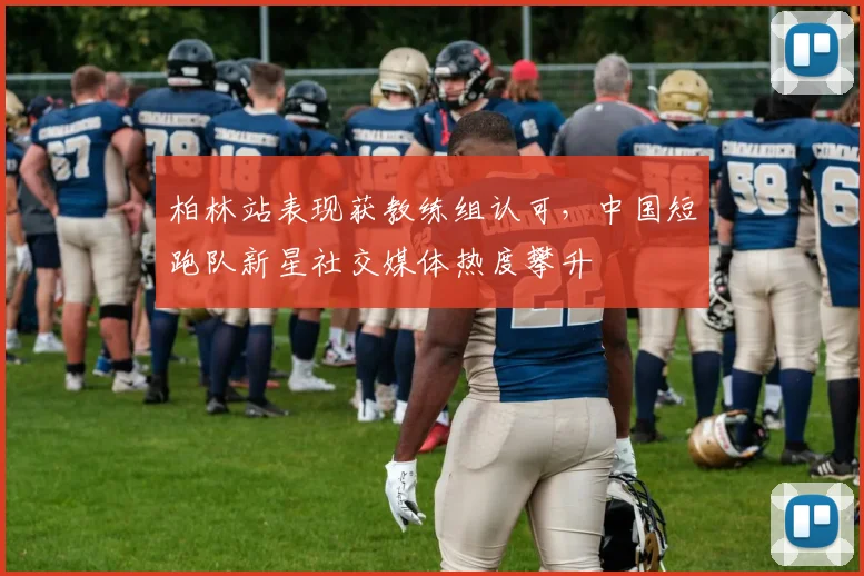柏林站表现获教练组认可，中国短跑队新星社交媒体热度攀升