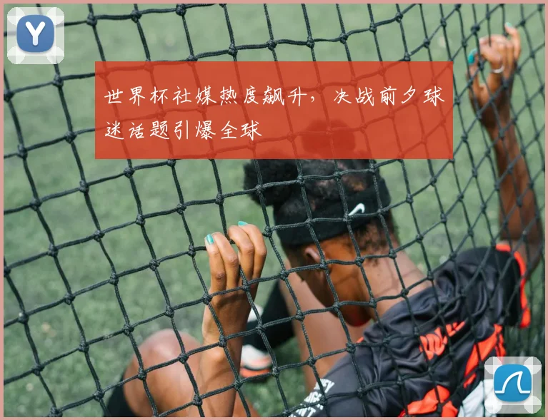 世界杯社媒热度飙升，决战前夕球迷话题引爆全球