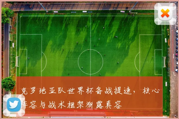 克罗地亚队世界杯备战提速，核心阵容与战术框架渐露真容