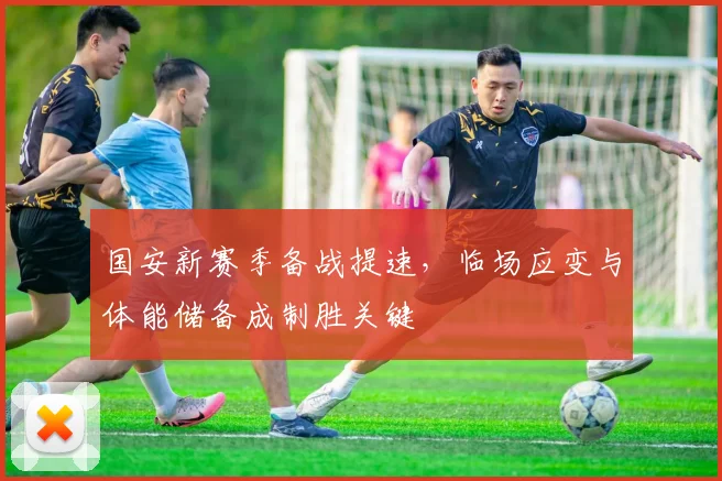 国安新赛季备战提速，临场应变与体能储备成制胜关键