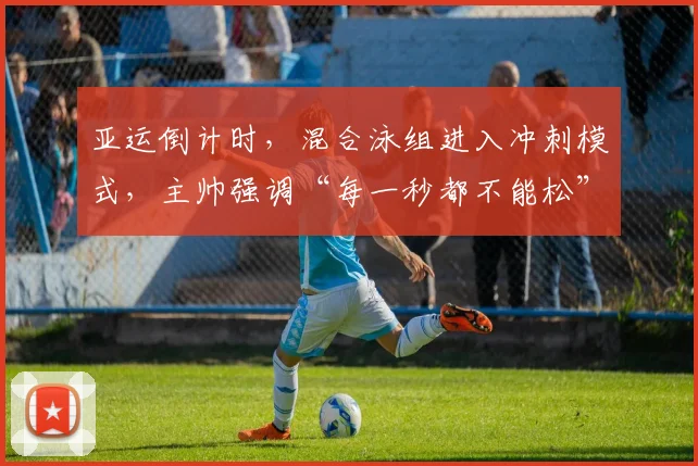 亚运倒计时，混合泳组进入冲刺模式，主帅强调“每一秒都不能松”