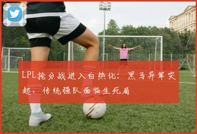 LPL抢分战进入白热化：黑马异军突起，传统强队面临生死局