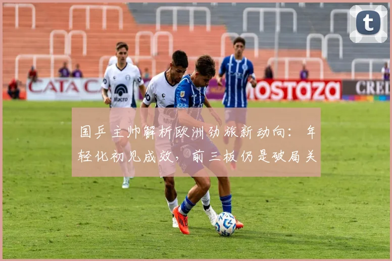 国乒主帅解析欧洲劲旅新动向：年轻化初见成效，前三板仍是破局关键