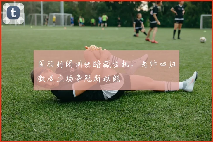 国羽封闭训练暗藏玄机，老帅回归激活主场争冠新动能