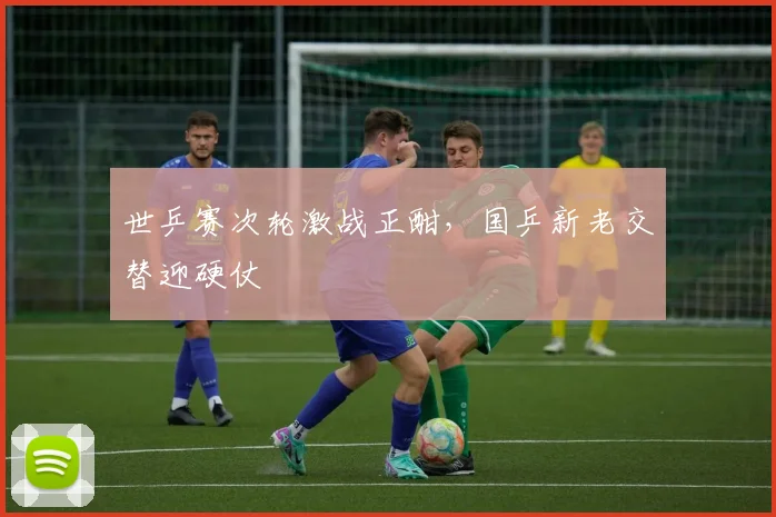 世乒赛次轮激战正酣，国乒新老交替迎硬仗