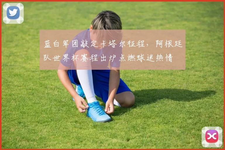 蓝白军团敲定卡塔尔征程，阿根廷队世界杯赛程出炉点燃球迷热情