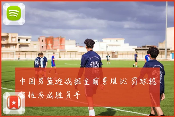 中国男篮迎战掘金前景堪忧 罚球稳定性或成胜负手