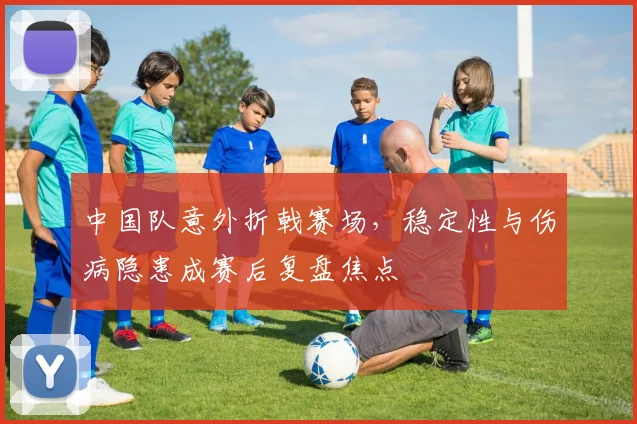 中国队意外折戟赛场，稳定性与伤病隐患成赛后复盘焦点