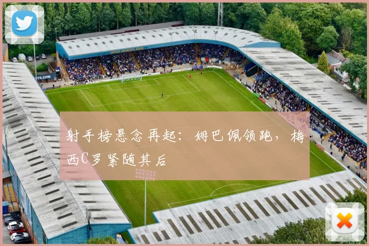 射手榜悬念再起：姆巴佩领跑，梅西C罗紧随其后