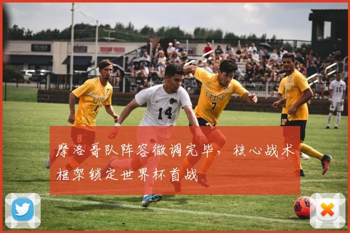 摩洛哥队阵容微调完毕，核心战术框架锁定世界杯首战