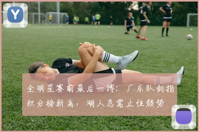 全明星赛前最后一搏：广东队剑指积分榜新高，湖人急需止住颓势