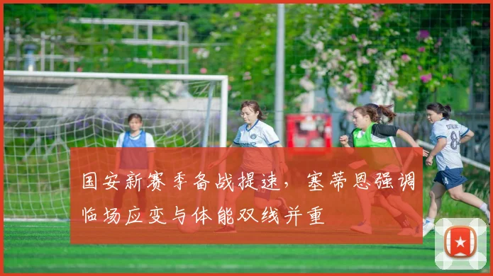 国安新赛季备战提速，塞蒂恩强调临场应变与体能双线并重