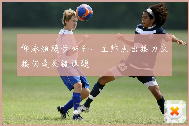 仰泳组稳步回升，主帅点出接力交接仍是关键课题