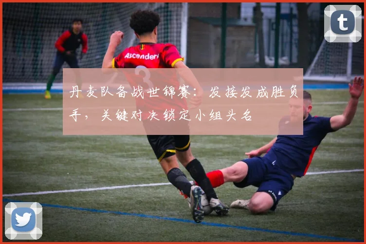 丹麦队备战世锦赛：发接发成胜负手，关键对决锁定小组头名