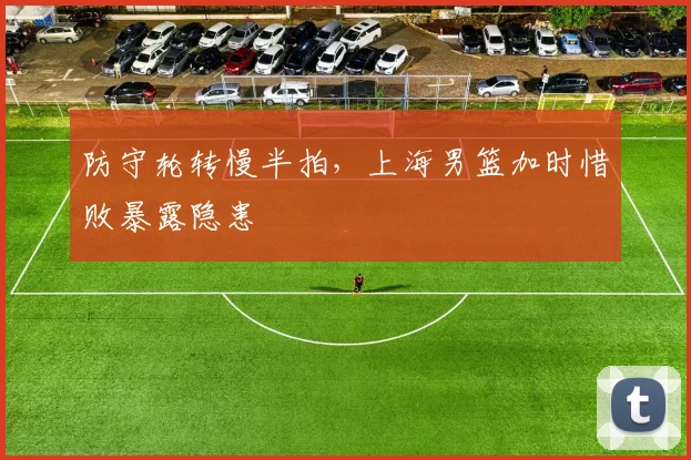 防守轮转慢半拍，上海男篮加时惜败暴露隐患