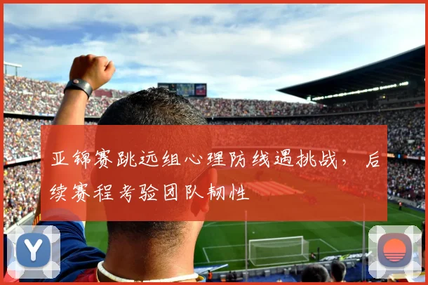 亚锦赛跳远组心理防线遇挑战，后续赛程考验团队韧性