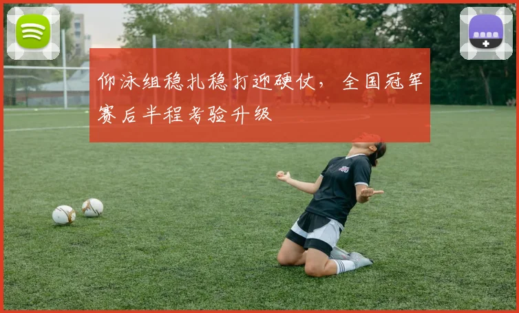 仰泳组稳扎稳打迎硬仗，全国冠军赛后半程考验升级